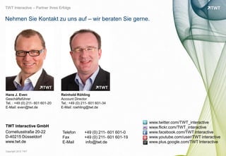 TWT Interactive – Partner Ihres Erfolgs


Nehmen Sie Kontakt zu uns auf – wir beraten Sie gerne.




Hans J. Even                     Reinhold Röhling
Geschäftsführer                  Account Director
Tel. : +49 (0) 211- 601 601-20   Tel.: +49 (0) 211- 601 601-34
E-Mail: even@twt.de              E-Mail: roehling@twt.de



                                                                          www.twitter.com/TWT_interactive
TWT Interactive GmbH                                                      www.flickr.com/TWT_interactive




                                                                                                                 bild: bdnegin auf flickr.com
Corneliusstraße 20-22             Telefon       +49 (0) 211- 601 601-0    www.facebook.com/TWT interactive
D-40215 Düsseldorf                Fax           +49 (0) 211- 601 601-19   www.youtube.com/user/TWT interactive
www.twt.de                        E-Mail        info@twt.de               www.plus.google.com/TWT Interactive

Copyright 2012 TWT
 