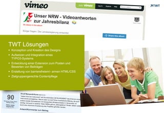 TWT Lösungen
      Konzeption und Kreation des Designs
      Aufsetzen und Integration eines
       TYPO3-Systems
      Entwicklung einer Extension zum Posten und
       Bewerten von Beiträgen
      Erstellung von barrierefreiem/- armen HTML/CSS
      Zielgruppengerechte Contentpflege




Copyright 2012 TWT
 
