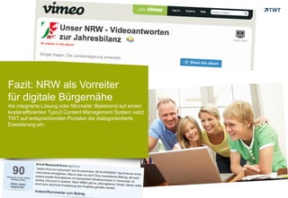 Fazit: NRW als Vorreiter
für digitale Bürgernähe
Als integrierte Lösung oder Microsite: Basierend auf einem
kosteneffizienten Typo3 Content Management System setzt
TWT auf entsprechenden Portalen die dialogorientierte
Erweiterung ein.




Copyright 2012 TWT
 