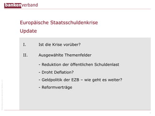 Europäische Staatsschuldenkrise
Update
I.

Ist die Krise vorüber?

II.

Ausgewählte Themenfelder
- Reduktion der öffentlichen Schuldenlast

© Bundesverband deutscher Banken e.V.

- Droht Deflation?
- Geldpolitik der EZB – wie geht es weiter?
- Reformverträge

2

 
