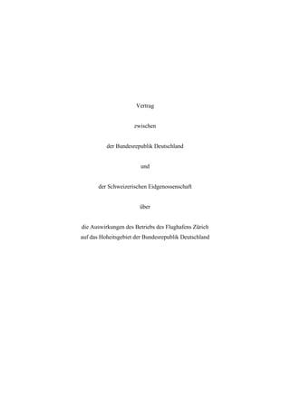 Vertrag


                     zwischen


          der Bundesrepublik Deutschland


                        und


       der Schweizerischen Eidgenossenschaft


                       über


die Auswirkungen des Betriebs des Flughafens Zürich
auf das Hoheitsgebiet der Bundesrepublik Deutschland
 