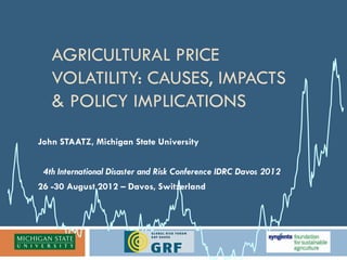 AGRICULTURAL PRICE
   VOLATILITY: CAUSES, IMPACTS
   & POLICY IMPLICATIONS
John STAATZ, Michigan State University


 4th International Disaster and Risk Conference IDRC Davos 2012
26 -30 August 2012 – Davos, Switzerland
 