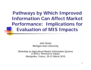 Pathways by Which Improved
Information Can Affect Market
Performance: Implications for
  Evaluation of MIS Impacts

                     John Staatz
               Michigan State University

  Workshop on Agricultural Market Information Systems
             in Africa: Renewal & Impact
        Montpellier, France, 29 31 March 2010
                             29-31

                                                        1
 
