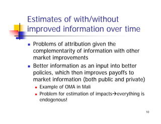 Estimates of with/without
                 /
improved information over time
 Problems of attribution given the
 complementarity of information with other
 market improvements
 Better information as an input into better
 policies, which then improves payoffs to
 market information (both public and private)
   Example of OMA in Mali
   E     l f        i M li
   Problem for estimation of impacts everything is
   endogenous!

                                                     10
 