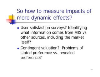 So how to measure impacts of
more dynamic effects?
 User satisfaction surveys? Identifying
 what information comes from MIS vs
 other sources, including the market
 itself?
 Contingent valuation? Problems of
 stated preference vs revealed
                    vs.
 preference?

                                          11
 