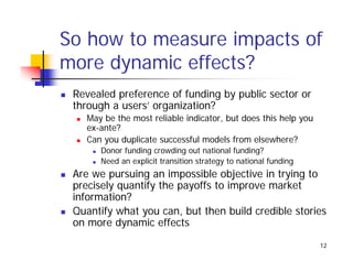 So how to measure impacts of
more dynamic effects?
 Revealed preference of funding by public sector or
 through a users’ organization?
   May be the most reliable indicator but does this help you
                            indicator,
   ex-ante?
   Can you duplicate successful models from elsewhere?
      Donor funding crowding out national funding?
      Need an explicit transition strategy to national funding
 Are we pursuing an impossible objective in trying to
 precisely quantify the payoffs to improve market
 information?
 Quantify what you can, but then build credible stories
 on more dynamic effects

                                                                 12
 