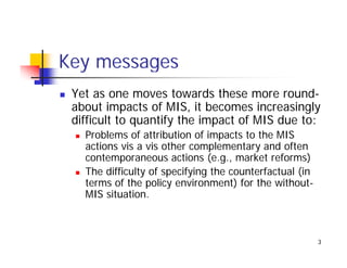 Key messages
 Yet as one moves towards these more round-
 about impacts of MIS, it becomes increasingly
 difficult to
 diffi lt t quantify th i
                tif the impact of MIS d t
                              t f     due to:
   Problems of attribution of impacts to the MIS
   actions vis a vis other complementary and often
                               p         y
   contemporaneous actions (e.g., market reforms)
   The difficulty of specifying the counterfactual (in
   terms of the policy environment) for the without-
                                              without
   MIS situation.



                                                         3
 