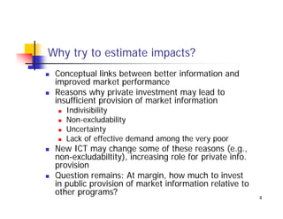 Why try to estimate impacts?
 Conceptual links between better information and
 improved market performance
 Reasons why private investment may lead to
              yp                       y
 insufficient provision of market information
    Indivisibility
    Non-excludabilityy
    Uncertainty
    Lack of effective demand among the very poor
 New ICT may change some of these reasons (e.g.,
 non-excludabiltity), increasing role for private info.
 provision
 Q
 Question remains: At margin, how much to invest
                            g ,
 in public provision of market information relative to
 other programs?
                                                          4
 