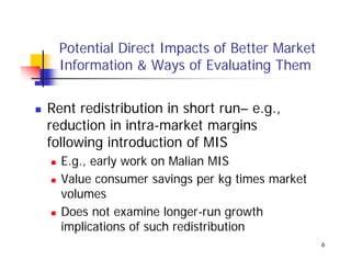 Potential Direct Impacts of Better Market
  Information & Ways of Evaluating Them


Rent redistribution in short run– e.g.,
reduction in intra-market margins
following introduction of MIS
  E.g., early work on Malian MIS
  Value consumer savings per kg times market
  volumes
  Does not examine longer-run growth
  implications of such redistribution
                                               6
 