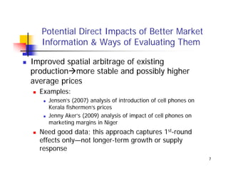 Potential Direct Impacts of Better Market
  Information & Ways of Evaluating Them

Improved spatial arbitrage of existing
production more stable and possibly higher
average prices
  Examples:
    Jensen’s (2007) analysis of introduction of cell phones on
    J      ’            l i f i t d ti        f ll h
    Kerala fishermen’s prices
    Jenny Aker’s (2009) analysis of impact of cell phones on
    marketing ma gins Nige
    ma keting margins in Niger
  Need good data; this approach captures 1st-round
  effects only—not longer-term growth or supply
             y        g        g           pp y
  response
                                                                 7
 
