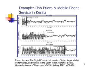 Example: Fish Prices & Mobile Phone
    Service in Kerala




Robert Jensen. The Digital Provide: Information (Technology), Market
Performance, and Welfare in the South Indian Fisheries Sector.
                                                                       8
Quarterly Journal of Economics, CXXIII, 3 (Aug. 2007): 879-924.
 