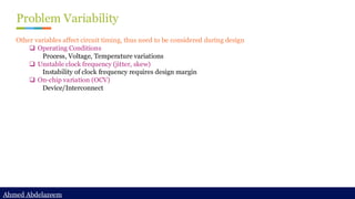 Ahmed Abdelazeem
Ahmed Abdelazeem
Problem Variability
Other variables affect circuit timing, thus need to be considered during design
❑ Operating Conditions
Process, Voltage, Temperature variations
❑ Unstable clock frequency (jitter, skew)
Instability of clock frequency requires design margin
❑ On-chip variation (OCV)
Device/Interconnect
 