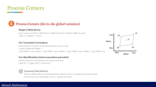 Ahmed Abdelazeem
Ahmed Abdelazeem
Process Corners
Single CMOS device
Due to process variation, CMOS device in different location could have different speed.
{ Slow } | { Typical } | { Fast }
Process Corners (die-to-die global variation)
For Transistor Formation
Component of a transistor could have following 4 extreme cases:
{ Typical NMOS and PMOS } +
{ Fast NMOS + Slow PMOS } | { Fast PMOS + Slow NMOS } | { Slow NMOS + Slow PMOS } | { Fast NMOS + Fast PMOS }
For Metallization (interconnection parasitic)
All interconnections and dielectric inter layers are formed
{ Best RC } | { Typical RC } | { Worst RC }
Nominal Distribution
These conditions follow a normal distribution where the center is considered as the typical value.
The best and worst, statistically vary by +/- 3ẟ from the center.
 
