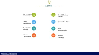 Ahmed Abdelazeem
Ahmed Abdelazeem
Agenda
What is STA? 01
Delay
Calculation
02
Constraints
Develop
03
Timing
Verification
04
Special Timing
Checks
05
Crosstalk & Noise
06
STA
Methodology
07
Signoff
Checklist
08
 