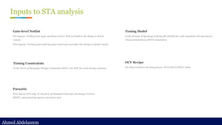 Ahmed Abdelazeem
Ahmed Abdelazeem
Inputs to STA analysis
Gate-level Netlist
Pre-layout: Verilog from logic synthesis tool or PnR tool before the design is detail
routed.
Post-layout: Verilog generated by place and route tool after the design is detail routed.
Timing Constraints
In the Form of Synopsys Design Constraint (SDC), one SDC for each timing scenario
Parasitic
Post-layout STA only, in the form of Standard Parasitic Exchange Format
(SPEF), generated by layout extraction tool.
Timing Model
In the format of Synopsys Liberty file (dotlib) for each standard cell and macro.
Characterized from SPICE simulation
OCV Recipe
On-chip variation derating factor, OCV/AOCV/POCV table
 
