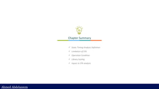 Ahmed Abdelazeem
Ahmed Abdelazeem
Chapter Summary
✓ Static Timing Analysis Definition
✓ Limitation of STA
✓ Operation Condition
✓ Library Scaling
✓ Inputs to STA analysis
 