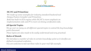 Ahmed Abdelazeem
Ahmed Abdelazeem
Goal of this course
DC/FC and Primetime
We made up some examples for industry standard backend tool
Design/Fusion Compiler and Primetime.
Both has built-in STA engine while DC/FC is more emphasis on
implementation side and PT is more on timing verification side.
28 Special Topics
We go over as many as 28 different special topics to extend the key knowledge
point discussed.
These topics are also made to be easily understood and very practical.
Rules of thumb
We introduce a number of rules to certain knowledge point so it clarifies un-
defined conceptual confusion.
You are welcome to test out these rules in your real-life example.
 