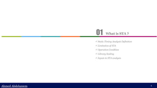 Ahmed Abdelazeem
Ahmed Abdelazeem 4
✓ Static Timing Analysis Definition
✓ Limitation of STA
✓ Operation Condition
✓ Library Scaling
✓ Inputs to STA analysis
What is STA ?
01
 