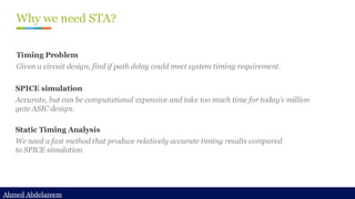 Ahmed Abdelazeem
Ahmed Abdelazeem
Why we need STA?
Static Timing Analysis
We need a fast method that produce relatively accurate timing results compared
to SPICE simulation
SPICE simulation
Accurate, but can be computational expensive and take too much time for today’s million
gate ASIC design.
Timing Problem
Given a circuit design, find if path delay could meet system timing requirement.
 