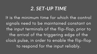 It is the minimum time for which the control
signals need to be maintained constant on
the input terminals of the flip-flop, prior to
the arrival of the triggering edge of the
clock pulse, in order to enable the flip-flop
to respond for the input reliably.
2. SET-UP TIME
 
