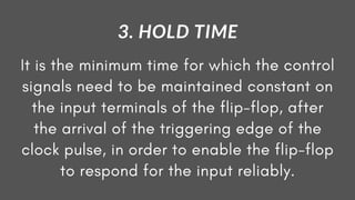 It is the minimum time for which the control
signals need to be maintained constant on
the input terminals of the flip-flop, after
the arrival of the triggering edge of the
clock pulse, in order to enable the flip-flop
to respond for the input reliably.
3. HOLD TIME
 