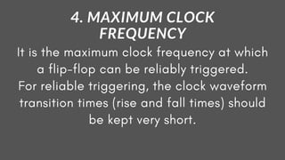 It is the maximum clock frequency at which
a flip-flop can be reliably triggered.
For reliable triggering, the clock waveform
transition times (rise and fall times) should
be kept very short.
4. MAXIMUM CLOCK
FREQUENCY
 