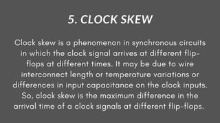 Clock skew is a phenomenon in synchronous circuits
in which the clock signal arrives at different flip-
flops at different times. It may be due to wire
interconnect length or temperature variations or
differences in input capacitance on the clock inputs.
So, clock skew is the maximum difference in the
arrival time of a clock signals at different flip-flops.
5. CLOCK SKEW
 