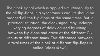 The clock signal which is applied simultaneously to
the all flip-flops in a synchronous circuits should be
reached all the flip-flops at the same times. But in
practical situation, the clock signal may undergo
varying degrees of delay caused by wiring
between flip-flops and arrive at the different Clk
inputs at different times. This difference between
arrival times of the clock at different flip-flops is
called "clock skew".
 