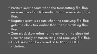 Positive skew occurs when the transmitting flip-flop
receives the clock tick earlier than the receiving flip-
flop.
Negative skew is occurs when the receiving flip-flop
gets the clock tick earlier than the transmitting flip-
flop.
Zero clock skew refers to the arrival of the clock tick
simultaneously at transmitting and receiving flip-flop.
Clock skew can be caused SET-UP and HOLD
violation.
 