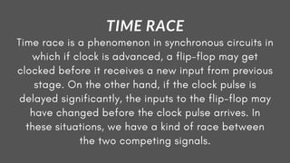 Time race is a phenomenon in synchronous circuits in
which if clock is advanced, a flip-flop may get
clocked before it receives a new input from previous
stage. On the other hand, if the clock pulse is
delayed significantly, the inputs to the flip-flop may
have changed before the clock pulse arrives. In
these situations, we have a kind of race between
the two competing signals.
TIME RACE
 
