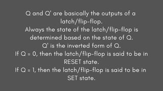 Q and Q' are basically the outputs of a
latch/flip-flop.
Always the state of the latch/flip-flop is
determined based on the state of Q.
Q' is the inverted form of Q.
If Q = 0, then the latch/flip-flop is said to be in
RESET state.
If Q = 1, then the latch/flip-flop is said to be in
SET state.
 