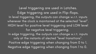 Level triggering are used in Latches.
Edge triggering are used in Flip-flops.
In level triggering, the outputs can change w.r.t. inputs
whenever the clock is maintained at the selected "level".
HIGH level for positive level triggering and LOW level
for negative level triggering.
In edge triggering, the outputs can change w.r.t. inputs
only at the instants of slected "level transitions".
Positive edge triggering when changing from 0 to 1.
Negative edge tiggering when changing from 1 to 0.
 