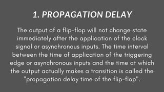 The output of a flip-flop will not change state
immediately after the application of the clock
signal or asynchronous inputs. The time interval
between the time of application of the triggering
edge or asynchronous inputs and the time at which
the output actually makes a transition is called the
"propagation delay time of the flip-flop".
1. PROPAGATION DELAY
 
