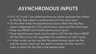 S-R, J-K, D and T are called synchronous inputs, because their effect
on the flip-flop output is synchronised with the clock input.
On the other hand, the asynchronous inputs affect the flip-flop
output independently of the synchronous inputs and the clock input.
These are PRESET and CLEAR asynchronous inputs.
These asynchronous inputs can be used to SET the flip-flop or RESET
the flip-flop at any time regardless the conditions at other inputs.
In other words, we can say that the asynchronous inputs are the
override inputs, which can be used to override all other inputs in
order to place the flip-flop in the desired state.
ASYNCHRONOUS INPUTS
 