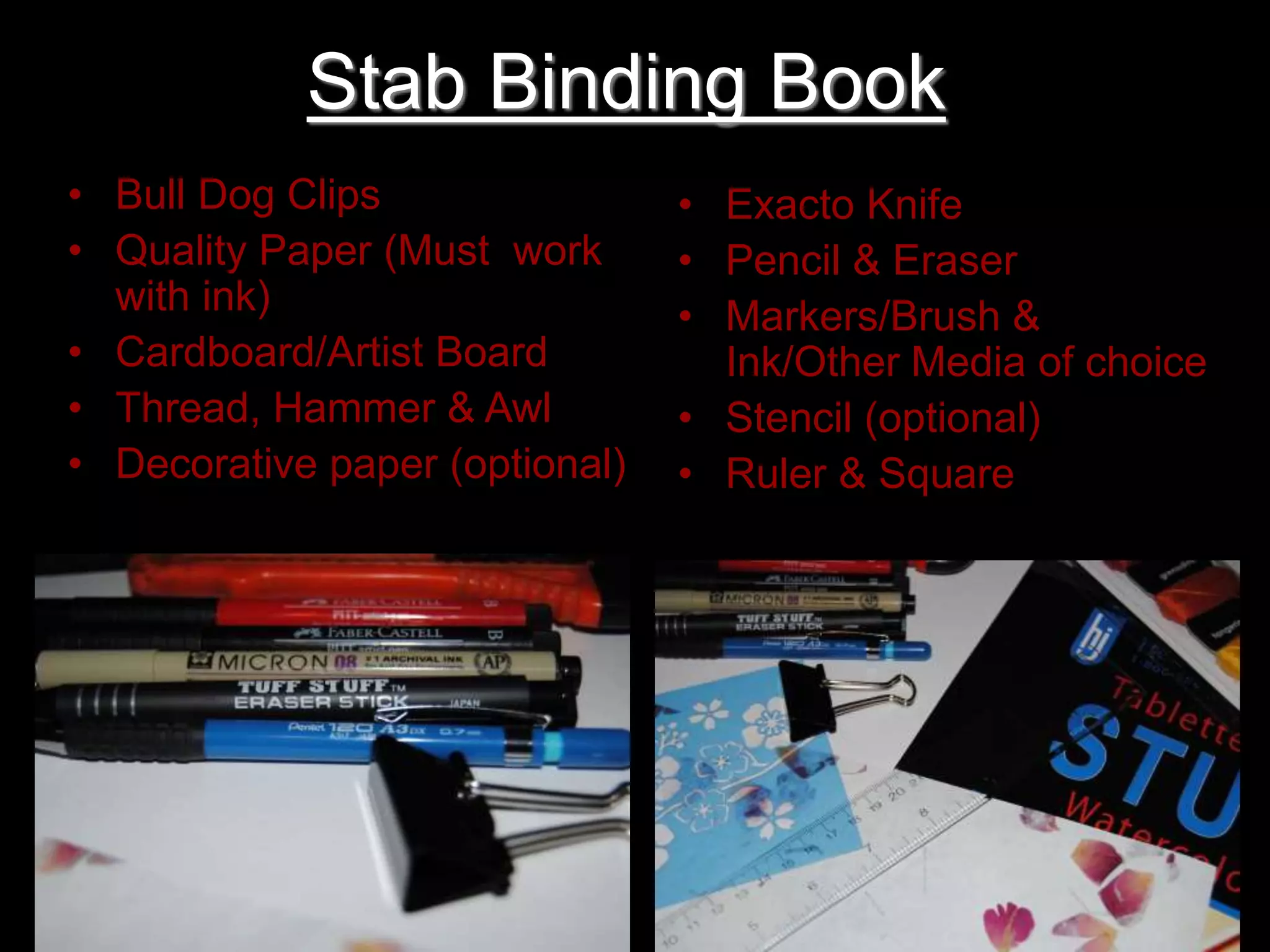 Stab Binding Book
• Bull Dog Clips
• Quality Paper (Must work
with ink)
• Cardboard/Artist Board
• Thread, Hammer & Awl
• Decorative paper (optional)
• Exacto Knife
• Pencil & Eraser
• Markers/Brush &
Ink/Other Media of choice
• Stencil (optional)
• Ruler & Square
 