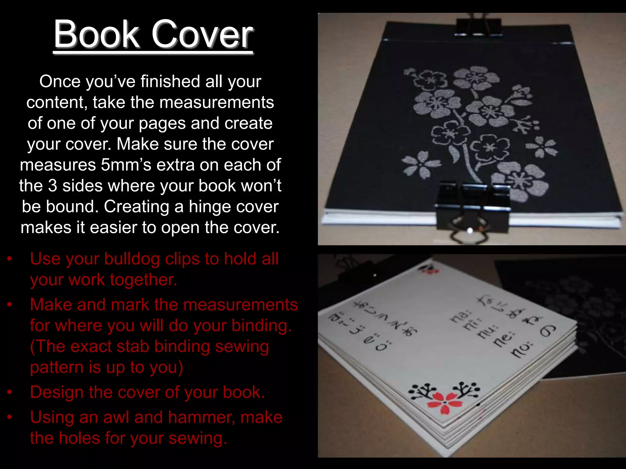 Book Cover
Once you’ve finished all your
content, take the measurements
of one of your pages and create
your cover. Make sure the cover
measures 5mm’s extra on each of
the 3 sides where your book won’t
be bound. Creating a hinge cover
makes it easier to open the cover.
• Use your bulldog clips to hold all
your work together.
• Make and mark the measurements
for where you will do your binding.
(The exact stab binding sewing
pattern is up to you)
• Design the cover of your book.
• Using an awl and hammer, make
the holes for your sewing.
 