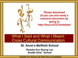 St. Anne’s-Belfield School
Rosetta Eun Ryong Lee
Seattle Girls’ School
What I Said and What I Meant:
Cross Cultural Communication
Rosetta Eun Ryong Lee (http://tiny.cc/rosettalee)
Please download
(if you can and want) a
resource document by
going to
http://tiny.cc/CCChotsheet
 