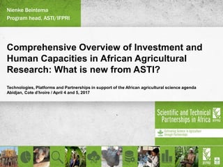 Comprehensive Overview of Investment and
Human Capacities in African Agricultural
Research: What is new from ASTI?
Technologies, Platforms and Partnerships in support of the African agricultural science agenda
Abidjan, Cote d’Ivoire / April 4 and 5, 2017
Nienke Beintema
Program head, ASTI/IFPRI
 