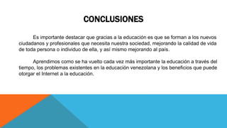 CONCLUSIONES
Es importante destacar que gracias a la educación es que se forman a los nuevos
ciudadanos y profesionales que necesita nuestra sociedad, mejorando la calidad de vida
de toda persona o individuo de ella, y así mismo mejorando al país.
Aprendimos como se ha vuelto cada vez más importante la educación a través del
tiempo, los problemas existentes en la educación venezolana y los beneficios que puede
otorgar el Internet a la educación.
 
