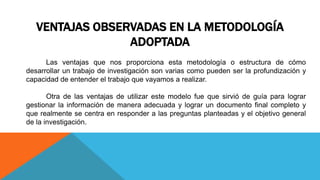 VENTAJAS OBSERVADAS EN LA METODOLOGÍA
ADOPTADA
Las ventajas que nos proporciona esta metodología o estructura de cómo
desarrollar un trabajo de investigación son varias como pueden ser la profundización y
capacidad de entender el trabajo que vayamos a realizar.
Otra de las ventajas de utilizar este modelo fue que sirvió de guía para lograr
gestionar la información de manera adecuada y lograr un documento final completo y
que realmente se centra en responder a las preguntas planteadas y el objetivo general
de la investigación.
 
