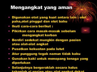 Mengangkat yang aman Digunakan otot yang kuat antara lain : otot paha,otot pinggul dan otot bahu Ikuti cara-cara berikut : Pikirkan cara masak-masak sebelum    mengangkat korban Berdiri sedekat mungkin dengan pasien atau alat-alat angkat Pusatkan kekuatan pada lutut Atur punggung tegak namun tidak kaku Gunakan kaki untuk menopang tenaga yang diperlukan Selanjutnya bergeraklah secara halus tahanlah si pasien atau alat angkut dekat ke saudara 