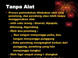 Tanpa Alat Proses pemindahan dilakukan oleh satu penolong, dua penolong atau lebih tanpa menggunakan alat. - oleh satu orang : diseret, dipapah,  ditimang, digendong - Oleh dua penolong :   .  Dua tangan menyangga paha, dua  tangan menyangga punggung   . Satu penolong mengangkat korban dari  punggung, penolong yang lain  menyangga tungkai - Oleh tiga/ empat orang   diangkat  bersama-sama posisi korban terbaring  