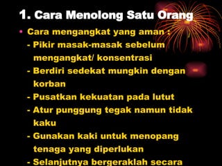 1 .   Cara Menolong Satu Orang Cara mengangkat yang aman : - Pikir masak-masak sebelum  mengangkat/ konsentrasi - Berdiri sedekat mungkin dengan  korban - Pusatkan kekuatan pada lutut - Atur punggung tegak namun tidak  kaku - Gunakan kaki untuk menopang  tenaga yang diperlukan - Selanjutnya bergeraklah secara  halus 