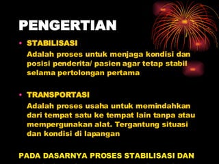 PENGERTIAN STABILISASI Adalah proses untuk menjaga kondisi dan posisi penderita/ pasien agar tetap stabil selama pertolongan pertama TRANSPORTASI Adalah proses usaha untuk memindahkan dari tempat satu ke tempat lain tanpa atau mempergunakan alat. Tergantung situasi dan kondisi di lapangan PADA DASARNYA PROSES STABILISASI DAN  TRANSPORTASI BERJALAN BERSAMA-SAMA 