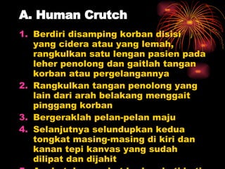 A. Human Crutch Berdiri disamping korban disisi yang cidera atau yang lemah, rangkulkan satu lengan pasien pada leher penolong dan gaitlah tangan korban atau pergelangannya Rangkulkan tangan penolong yang lain dari arah belakang menggait pinggang korban Bergeraklah pelan-pelan maju Selanjutnya selundupkan kedua tongkat masing-masing di kiri dan kanan tepi kanvas yang sudah dilipat dan dijahit Angkat dan angkut korban hati-hati 