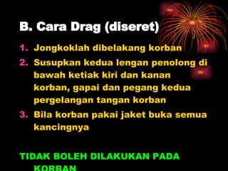 B. Cara Drag (diseret) Jongkoklah dibelakang korban Susupkan kedua lengan penolong di bawah ketiak kiri dan kanan korban, gapai dan pegang kedua pergelangan tangan korban Bila korban pakai jaket buka semua kancingnya TIDAK BOLEH DILAKUKAN PADA KORBAN  CIDERA PUNDAK, KEPALA DAN LEHER 