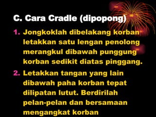 C. Cara Cradle (dipopong) Jongkoklah dibelakang korban letakkan satu lengan penolong merangkul dibawah punggung korban sedikit diatas pinggang. Letakkan tangan yang lain dibawah paha korban tepat dilipatan lutut. Berdirilah pelan-pelan dan bersamaan mengangkat korban  