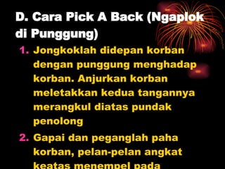 D. Cara Pick A Back (Ngaplok di Punggung) Jongkoklah didepan korban dengan punggung menghadap korban. Anjurkan korban meletakkan kedua tangannya merangkul diatas pundak penolong Gapai dan peganglah paha korban, pelan-pelan angkat keatas menempel pada punggung penolong 
