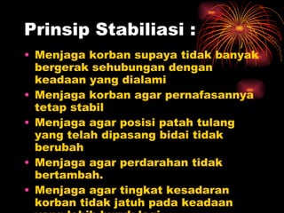 Prinsip Stabiliasi : Menjaga korban supaya tidak banyak bergerak sehubungan dengan keadaan yang dialami Menjaga korban agar pernafasannya tetap stabil Menjaga agar posisi patah tulang yang telah dipasang bidai tidak berubah Menjaga agar perdarahan tidak bertambah.  Menjaga agar tingkat kesadaran korban tidak jatuh pada keadaan yang lebih buruk lagi 