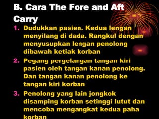 B. Cara The Fore and Aft Carry Dudukkan pasien. Kedua lengan menyilang di dada. Rangkul dengan menyusupkan lengan penolong dibawah ketiak korban Pegang pergelangan tangan kiri pasien oleh tangan kanan penolong. Dan tangan kanan penolong ke tangan kiri korban Penolong yang lain jongkok disamping korban setinggi lutut dan mencoba mengangkat kedua paha korban Bekerjalah secara koordinatif 